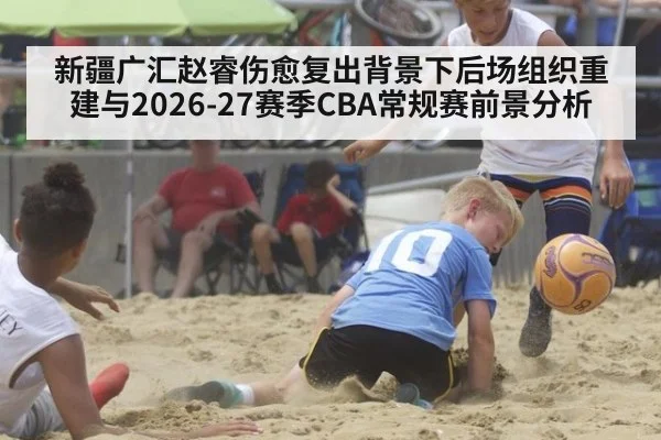 新疆广汇赵睿伤愈复出背景下后场组织重建与2026-27赛季CBA常规赛前景分析